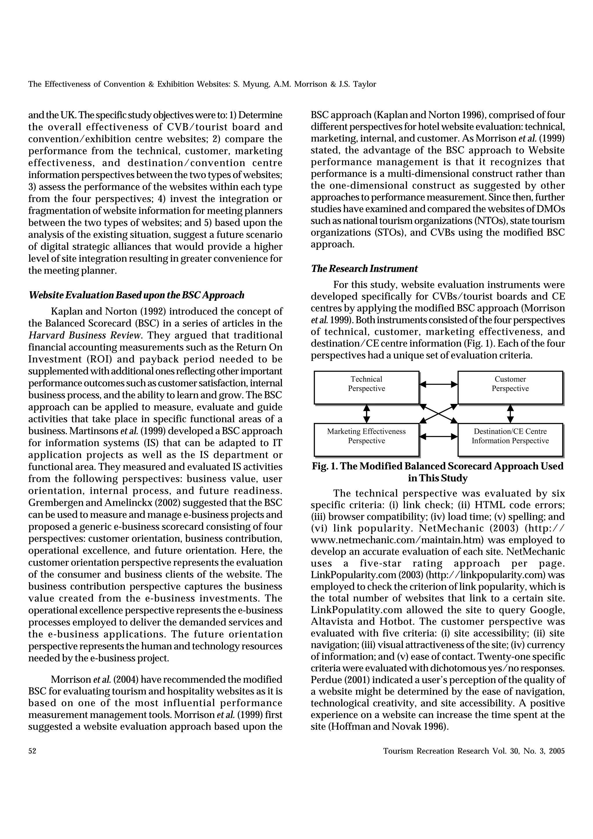 The Effectiveness of Convention & Exhibition Websites: S. Myung, A.M. Morrison & J.S. Taylor


and the UK. The specific study objectives were to: 1) Determine           BSC approach (Kaplan and Norton 1996), comprised of four
the overall effectiveness of CVB/tourist board and                        different perspectives for hotel website evaluation: technical,
convention/exhibition centre websites; 2) compare the                     marketing, internal, and customer. As Morrison et al. (1999)
performance from the technical, customer, marketing                       stated, the advantage of the BSC approach to Website
effectiveness, and destination/convention centre                          performance management is that it recognizes that
information perspectives between the two types of websites;               performance is a multi-dimensional construct rather than
3) assess the performance of the websites within each type                the one-dimensional construct as suggested by other
from the four perspectives; 4) invest the integration or                  approaches to performance measurement. Since then, further
fragmentation of website information for meeting planners                 studies have examined and compared the websites of DMOs
between the two types of websites; and 5) based upon the                  such as national tourism organizations (NTOs), state tourism
analysis of the existing situation, suggest a future scenario             organizations (STOs), and CVBs using the modified BSC
of digital strategic alliances that would provide a higher                approach.
level of site integration resulting in greater convenience for
the meeting planner.                                                      The Research Instrument
                                                                                  For this study, website evaluation instruments were
Website Evaluation Based upon the BSC Approach                            developed specifically for CVBs/tourist boards and CE
     Kaplan and Norton (1992) introduced the concept of                   centres by applying the modified BSC approach (Morrison
the Balanced Scorecard (BSC) in a series of articles in the               et al. 1999). Both instruments consisted of the four perspectives
Harvard Business Review. They argued that traditional                     of technical, customer, marketing effectiveness, and
financial accounting measurements such as the Return On                   destination/CE centre information (Fig. 1). Each of the four
Investment (ROI) and payback period needed to be                          perspectives had a unique set of evaluation criteria.
supplemented with additional ones reflecting other important
                                                                                      Technical                             Customer
performance outcomes such as customer satisfaction, internal                         Perspective                           Perspective
business process, and the ability to learn and grow. The BSC
approach can be applied to measure, evaluate and guide
activities that take place in specific functional areas of a
business. Martinsons et al. (1999) developed a BSC approach                    Marketing Effectiveness                 Destination/CE Centre
for information systems (IS) that can be adapted to IT                              Perspective                       Information Perspective
application projects as well as the IS department or
functional area. They measured and evaluated IS activities                Fig. 1. The Modified Balanced Scorecard Approach Used
from the following perspectives: business value, user                                           in This Study
orientation, internal process, and future readiness.                             The technical perspective was evaluated by six
Grembergen and Amelinckx (2002) suggested that the BSC                    specific criteria: (i) link check; (ii) HTML code errors;
can be used to measure and manage e-business projects and                 (iii) browser compatibility; (iv) load time; (v) spelling; and
proposed a generic e-business scorecard consisting of four                (vi) link popularity. NetMechanic (2003) (http://
perspectives: customer orientation, business contribution,                www.netmechanic.com/maintain.htm) was employed to
operational excellence, and future orientation. Here, the                 develop an accurate evaluation of each site. NetMechanic
customer orientation perspective represents the evaluation                uses a five-star rating approach per page.
of the consumer and business clients of the website. The                  LinkPopularity.com (2003) (http://linkpopularity.com) was
business contribution perspective captures the business                   employed to check the criterion of link popularity, which is
value created from the e-business investments. The                        the total number of websites that link to a certain site.
operational excellence perspective represents the e-business              LinkPopulatity.com allowed the site to query Google,
processes employed to deliver the demanded services and                   Altavista and Hotbot. The customer perspective was
the e-business applications. The future orientation                       evaluated with five criteria: (i) site accessibility; (ii) site
perspective represents the human and technology resources                 navigation; (iii) visual attractiveness of the site; (iv) currency
needed by the e-business project.                                         of information; and (v) ease of contact. Twenty-one specific
                                                                          criteria were evaluated with dichotomous yes/no responses.
     Morrison et al. (2004) have recommended the modified                 Perdue (2001) indicated a user’s perception of the quality of
BSC for evaluating tourism and hospitality websites as it is              a website might be determined by the ease of navigation,
based on one of the most influential performance                          technological creativity, and site accessibility. A positive
measurement management tools. Morrison et al. (1999) first                experience on a website can increase the time spent at the
suggested a website evaluation approach based upon the                    site (Hoffman and Novak 1996).

52                                                                                             Tourism Recreation Research Vol. 30, No. 3, 2005
 
