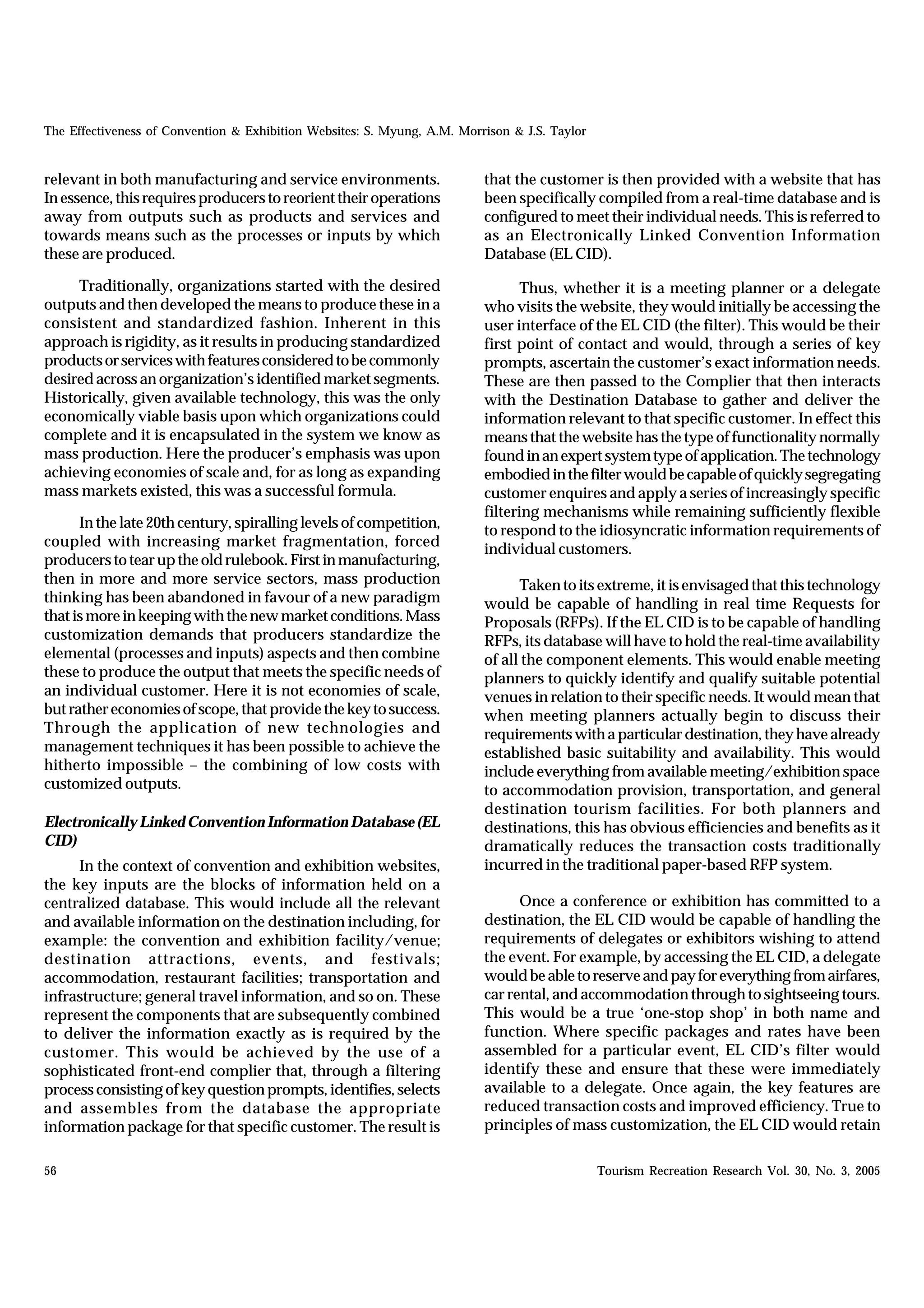 The Effectiveness of Convention & Exhibition Websites: S. Myung, A.M. Morrison & J.S. Taylor


relevant in both manufacturing and service environments.                  that the customer is then provided with a website that has
In essence, this requires producers to reorient their operations          been specifically compiled from a real-time database and is
away from outputs such as products and services and                       configured to meet their individual needs. This is referred to
towards means such as the processes or inputs by which                    as an Electronically Linked Convention Information
these are produced.                                                       Database (EL CID).

     Traditionally, organizations started with the desired                       Thus, whether it is a meeting planner or a delegate
outputs and then developed the means to produce these in a                who visits the website, they would initially be accessing the
consistent and standardized fashion. Inherent in this                     user interface of the EL CID (the filter). This would be their
approach is rigidity, as it results in producing standardized             first point of contact and would, through a series of key
products or services with features considered to be commonly              prompts, ascertain the customer’s exact information needs.
desired across an organization’s identified market segments.              These are then passed to the Complier that then interacts
Historically, given available technology, this was the only               with the Destination Database to gather and deliver the
economically viable basis upon which organizations could                  information relevant to that specific customer. In effect this
complete and it is encapsulated in the system we know as                  means that the website has the type of functionality normally
mass production. Here the producer’s emphasis was upon                    found in an expert system type of application. The technology
achieving economies of scale and, for as long as expanding                embodied in the filter would be capable of quickly segregating
mass markets existed, this was a successful formula.                      customer enquires and apply a series of increasingly specific
                                                                          filtering mechanisms while remaining sufficiently flexible
      In the late 20th century, spiralling levels of competition,         to respond to the idiosyncratic information requirements of
coupled with increasing market fragmentation, forced                      individual customers.
producers to tear up the old rulebook. First in manufacturing,
then in more and more service sectors, mass production                          Taken to its extreme, it is envisaged that this technology
thinking has been abandoned in favour of a new paradigm                   would be capable of handling in real time Requests for
that is more in keeping with the new market conditions. Mass              Proposals (RFPs). If the EL CID is to be capable of handling
customization demands that producers standardize the                      RFPs, its database will have to hold the real-time availability
elemental (processes and inputs) aspects and then combine                 of all the component elements. This would enable meeting
these to produce the output that meets the specific needs of              planners to quickly identify and qualify suitable potential
an individual customer. Here it is not economies of scale,                venues in relation to their specific needs. It would mean that
but rather economies of scope, that provide the key to success.           when meeting planners actually begin to discuss their
Through the application of new technologies and                           requirements with a particular destination, they have already
management techniques it has been possible to achieve the                 established basic suitability and availability. This would
hitherto impossible – the combining of low costs with                     include everything from available meeting/exhibition space
customized outputs.                                                       to accommodation provision, transportation, and general
                                                                          destination tourism facilities. For both planners and
Electronically Linked Convention Information Database (EL                 destinations, this has obvious efficiencies and benefits as it
CID)                                                                      dramatically reduces the transaction costs traditionally
     In the context of convention and exhibition websites,                incurred in the traditional paper-based RFP system.
the key inputs are the blocks of information held on a
centralized database. This would include all the relevant                       Once a conference or exhibition has committed to a
and available information on the destination including, for               destination, the EL CID would be capable of handling the
example: the convention and exhibition facility/venue;                    requirements of delegates or exhibitors wishing to attend
destination attractions, events, and festivals;                           the event. For example, by accessing the EL CID, a delegate
accommodation, restaurant facilities; transportation and                  would be able to reserve and pay for everything from airfares,
infrastructure; general travel information, and so on. These              car rental, and accommodation through to sightseeing tours.
represent the components that are subsequently combined                   This would be a true ‘one-stop shop’ in both name and
to deliver the information exactly as is required by the                  function. Where specific packages and rates have been
customer. This would be achieved by the use of a                          assembled for a particular event, EL CID’s filter would
sophisticated front-end complier that, through a filtering                identify these and ensure that these were immediately
process consisting of key question prompts, identifies, selects           available to a delegate. Once again, the key features are
and assembles from the database the appropriate                           reduced transaction costs and improved efficiency. True to
information package for that specific customer. The result is             principles of mass customization, the EL CID would retain

56                                                                                             Tourism Recreation Research Vol. 30, No. 3, 2005
 