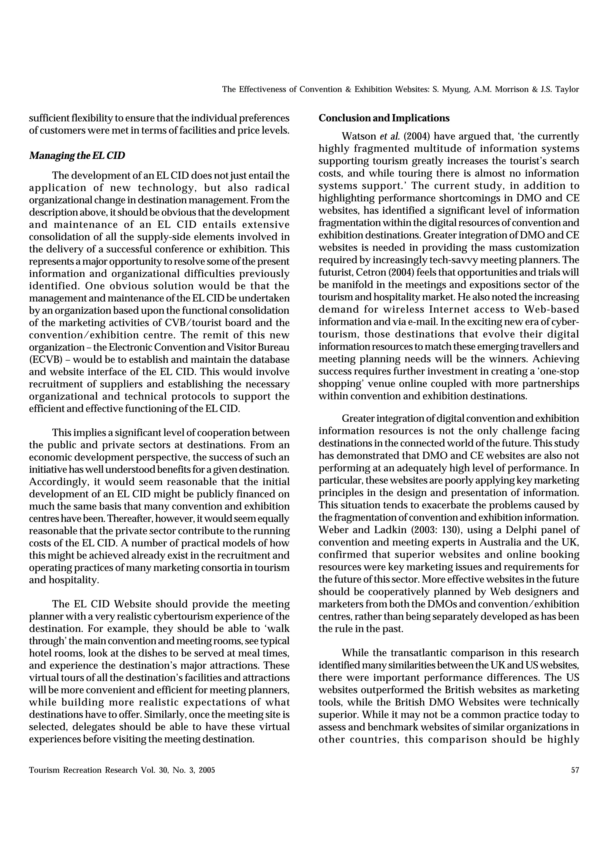 The Effectiveness of Convention & Exhibition Websites: S. Myung, A.M. Morrison & J.S. Taylor


sufficient flexibility to ensure that the individual preferences           Conclusion and Implications
of customers were met in terms of facilities and price levels.
                                                                                Watson et al. (2004) have argued that, ‘the currently
                                                                           highly fragmented multitude of information systems
Managing the EL CID
                                                                           supporting tourism greatly increases the tourist’s search
      The development of an EL CID does not just entail the                costs, and while touring there is almost no information
application of new technology, but also radical                            systems support.’ The current study, in addition to
organizational change in destination management. From the                  highlighting performance shortcomings in DMO and CE
description above, it should be obvious that the development               websites, has identified a significant level of information
and maintenance of an EL CID entails extensive                             fragmentation within the digital resources of convention and
consolidation of all the supply-side elements involved in                  exhibition destinations. Greater integration of DMO and CE
the delivery of a successful conference or exhibition. This                websites is needed in providing the mass customization
represents a major opportunity to resolve some of the present              required by increasingly tech-savvy meeting planners. The
information and organizational difficulties previously                     futurist, Cetron (2004) feels that opportunities and trials will
identified. One obvious solution would be that the                         be manifold in the meetings and expositions sector of the
management and maintenance of the EL CID be undertaken                     tourism and hospitality market. He also noted the increasing
by an organization based upon the functional consolidation                 demand for wireless Internet access to Web-based
of the marketing activities of CVB/tourist board and the                   information and via e-mail. In the exciting new era of cyber-
convention/exhibition centre. The remit of this new                        tourism, those destinations that evolve their digital
organization – the Electronic Convention and Visitor Bureau                information resources to match these emerging travellers and
(ECVB) – would be to establish and maintain the database                   meeting planning needs will be the winners. Achieving
and website interface of the EL CID. This would involve                    success requires further investment in creating a ‘one-stop
recruitment of suppliers and establishing the necessary                    shopping’ venue online coupled with more partnerships
organizational and technical protocols to support the                      within convention and exhibition destinations.
efficient and effective functioning of the EL CID.
                                                                                 Greater integration of digital convention and exhibition
      This implies a significant level of cooperation between              information resources is not the only challenge facing
the public and private sectors at destinations. From an                    destinations in the connected world of the future. This study
economic development perspective, the success of such an                   has demonstrated that DMO and CE websites are also not
initiative has well understood benefits for a given destination.           performing at an adequately high level of performance. In
Accordingly, it would seem reasonable that the initial                     particular, these websites are poorly applying key marketing
development of an EL CID might be publicly financed on                     principles in the design and presentation of information.
much the same basis that many convention and exhibition                    This situation tends to exacerbate the problems caused by
centres have been. Thereafter, however, it would seem equally              the fragmentation of convention and exhibition information.
reasonable that the private sector contribute to the running               Weber and Ladkin (2003: 130), using a Delphi panel of
costs of the EL CID. A number of practical models of how                   convention and meeting experts in Australia and the UK,
this might be achieved already exist in the recruitment and                confirmed that superior websites and online booking
operating practices of many marketing consortia in tourism                 resources were key marketing issues and requirements for
and hospitality.                                                           the future of this sector. More effective websites in the future
                                                                           should be cooperatively planned by Web designers and
      The EL CID Website should provide the meeting                        marketers from both the DMOs and convention/exhibition
planner with a very realistic cybertourism experience of the               centres, rather than being separately developed as has been
destination. For example, they should be able to ‘walk                     the rule in the past.
through’ the main convention and meeting rooms, see typical
hotel rooms, look at the dishes to be served at meal times,                     While the transatlantic comparison in this research
and experience the destination’s major attractions. These                  identified many similarities between the UK and US websites,
virtual tours of all the destination’s facilities and attractions          there were important performance differences. The US
will be more convenient and efficient for meeting planners,                websites outperformed the British websites as marketing
while building more realistic expectations of what                         tools, while the British DMO Websites were technically
destinations have to offer. Similarly, once the meeting site is            superior. While it may not be a common practice today to
selected, delegates should be able to have these virtual                   assess and benchmark websites of similar organizations in
experiences before visiting the meeting destination.                       other countries, this comparison should be highly

Tourism Recreation Research Vol. 30, No. 3, 2005                                                                                            57
 