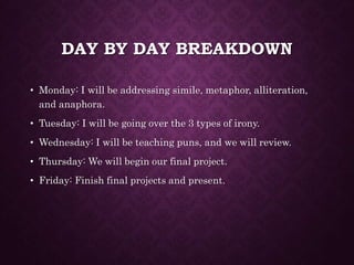 DAY BY DAY BREAKDOWN
• Monday: I will be addressing simile, metaphor, alliteration,
and anaphora.
• Tuesday: I will be going over the 3 types of irony.
• Wednesday: I will be teaching puns, and we will review.
• Thursday: We will begin our final project.
• Friday: Finish final projects and present.