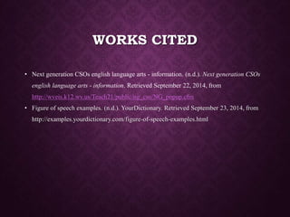 WORKS CITED
• Next generation CSOs english language arts - information. (n.d.). Next generation CSOs
english language arts - information. Retrieved September 22, 2014, from
http://wveis.k12.wv.us/Teach21/public/ng_cso/NG_popup.cfm
• Figure of speech examples. (n.d.). YourDictionary. Retrieved September 23, 2014, from
http://examples.yourdictionary.com/figure-of-speech-examples.html