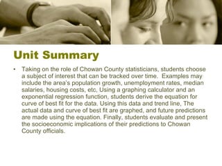 Unit Summary Taking on the role of Chowan County statisticians, students choose a subject of interest that can be tracked over time.  Examples may include the area’s population growth, unemployment rates, median salaries, housing costs, etc, Using a graphing calculator and an exponential regression function, students derive the equation for curve of best fit for the data. Using this data and trend line, The actual data and curve of best fit are graphed, and future predictions are made using the equation. Finally, students evaluate and present the socioeconomic implications of their predictions to Chowan County officials.  