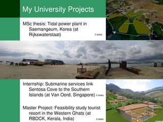 My University Projects
MSc thesis: Tidal power plant in
  Saemangeum, Korea (at
  Rijkswaterstaat)                      3 slides




Internship: Submarine services link
   Sentosa Cove to the Southern
   Islands (at Van Oord, Singapore) 2 slides

Master Project: Feasibility study tourist
  resort in the Western Ghats (at
  RBDCK, Kerala, India)               3 slides
 