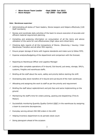  Ware House Team Leader -Sept 2008- Jun 2012
 Store Keeper - Apr 2005 – Sept 2008
Role: Warehouse supervisor
 Administrating all duties of Team leaders, Stores keepers and Helpers effectively (120
Staff members).
 Review and coordinate daily activities of the team to ensure execution of accurate and
efficient material requirement planning.
 Compiling and analyzing information on consumption of all the items and advice
utilization of the same for cost effectiveness (High value and critical item)
 Checking daily reports of all the transactions of Stores. (Receiving / Issuing / Inter
Warehouse Transfers and all other MIS reports).
 Ensure proper storage of items with hygiene standards and make sure to follow FIFO.
 Expense analysis/Budgeting of the department and comparison with the forecast.
 Reporting to Warehouse Officer and Logistics Manager
 Looking after complete operations of In-bound, Out-bound, put-away, storage, SKU’s,
customs, freights and warehouse staffs.
 Briefing all the staff about the work, safety and priority before starting the shift
 Overseeing daily stock transfers of in-bound and out-bound of the main warehouse.
 Allocating and assigning the work to staff as per the priority and requirement
 Briefing the staff about replenishment and pick face and same implementing on the
ground
 Maintaining the staff’s time for orders picking, packing and dispatching (Time &
Motion)
 Successfully monitoring Quantity Quality Control (QQC) in the warehouse by assigning
a team to overcome discrepancies.
 Everyday serving almost 250-300 orders in the shift
 Helping Inventory department to do periodic stock count
 Doing planogram ahead of the occasion
2
 