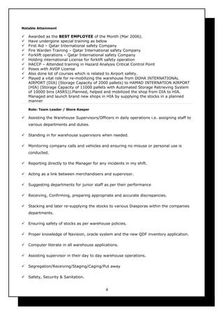 Notable Attainment
 Awarded as the BEST EMPLOYEE of the Month (Mar 2006).
 Have undergone special training as below
 First Aid – Qatar International safety Company
 Fire Warden Training – Qatar International safety Company
 Forklift operations – Qatar International safety Company
 Holding international License for forklift safety operation
 HACCP – Attended training in Hazard Analysis Critical Control Point
 Poses with AVOP License
 Also done lot of courses which is related to Airport safety.
 Played a vital role for re-mobilizing the warehouse from DOHA INTERNATIONAL
AIRPORT (DIA) (Storage Capacity of 2000 pallets) to HAMAD INTERNATION AIRPORT
(HIA) (Storage Capacity of 11000 pallets with Automated Storage Retrieving System
of 10000 bins (ASRS)).Planned, helped and mobilized the shop from DIA to HIA.
Managed and launch brand new shops in HIA by supplying the stocks in a planned
manner
Role: Team Leader / Store Keeper
 Assisting the Warehouse Supervisors/Officers in daily operations i.e. assigning staff to
various departments and duties.
 Standing in for warehouse supervisors when needed.
 Monitoring company calls and vehicles and ensuring no misuse or personal use is
conducted.
 Reporting directly to the Manager for any incidents in my shift.
 Acting as a link between merchandisers and supervisor.
 Suggesting departments for junior staff as per their performance
 Receiving, Confirming, preparing appropriate and accurate discrepancies.
 Stacking and later re-supplying the stocks to various Diasporas within the companies
departments.
 Ensuring safety of stocks as per warehouse policies.
 Proper knowledge of Navision, oracle system and the new QDF inventory application.
 Computer literate in all warehouse applications.
 Assisting supervisor in their day to day warehouse operations.
 Segregation/Receiving/Staging/Caging/Put away
 Safety, Security & Sanitation.
4
 