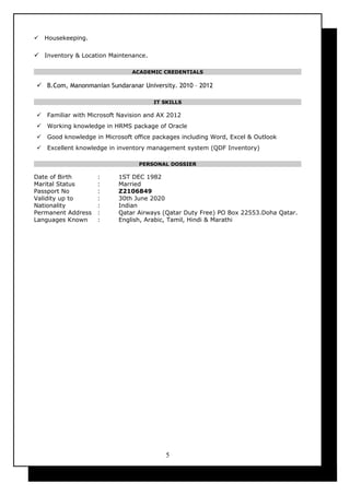  Housekeeping.
 Inventory & Location Maintenance.
ACADEMIC CREDENTIALS
 B.Com, Manonmanian Sundaranar University. 2010 – 2012
IT SKILLS
 Familiar with Microsoft Navision and AX 2012
 Working knowledge in HRMS package of Oracle
 Good knowledge in Microsoft office packages including Word, Excel & Outlook
 Excellent knowledge in inventory management system (QDF Inventory)
PERSONAL DOSSIER
Date of Birth : 1ST DEC 1982
Marital Status : Married
Passport No : Z2106849
Validity up to : 30th June 2020
Nationality : Indian
Permanent Address : Qatar Airways (Qatar Duty Free) PO Box 22553.Doha Qatar.
Languages Known : English, Arabic, Tamil, Hindi & Marathi
5
 