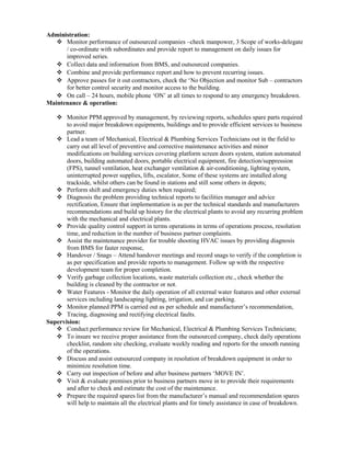 Administration:
 Monitor performance of outsourced companies –check manpower, 3 Scope of works-delegate
/ co-ordinate with subordinates and provide report to management on daily issues for
improved series.
 Collect data and information from BMS, and outsourced companies.
 Combine and provide performance report and how to prevent recurring issues.
 Approve passes for it out contractors, check the ‘No Objection and monitor Sub – contractors
for better control security and monitor access to the building.
 On call – 24 hours, mobile phone ‘ON’ at all times to respond to any emergency breakdown.
Maintenance & operation:
 Monitor PPM approved by management, by reviewing reports, schedules spare parts required
to avoid major breakdown equipments, buildings and to provide efficient services to business
partner.
 Lead a team of Mechanical, Electrical & Plumbing Services Technicians out in the field to
carry out all level of preventive and corrective maintenance activities and minor
modifications on building services covering platform screen doors system, station automated
doors, building automated doors, portable electrical equipment, fire detection/suppression
(FPS), tunnel ventilation, heat exchanger ventilation & air-conditioning, lighting system,
uninterrupted power supplies, lifts, escalator, Some of these systems are installed along
trackside, whilst others can be found in stations and still some others in depots;
 Perform shift and emergency duties when required;
 Diagnosis the problem providing technical reports to facilities manager and advice
rectification, Ensure that implementation is as per the technical standards and manufacturers
recommendations and build up history for the electrical plants to avoid any recurring problem
with the mechanical and electrical plants.
 Provide quality control support in terms operations in terms of operations process, resolution
time, and reduction in the number of business partner complaints.
 Assist the maintenance provider for trouble shooting HVAC issues by providing diagnosis
from BMS for faster response,
 Handover / Snags – Attend handover meetings and record snags to verify if the completion is
as per specification and provide reports to management. Follow up with the respective
development team for proper completion.
 Verify garbage collection locations, waste materials collection etc., check whether the
building is cleaned by the contractor or not.
 Water Features - Monitor the daily operation of all external water features and other external
services including landscaping lighting, irrigation, and car parking.
 Monitor planned PPM is carried out as per schedule and manufacturer’s recommendation,
 Tracing, diagnosing and rectifying electrical faults.
Supervision:
 Conduct performance review for Mechanical, Electrical & Plumbing Services Technicians;
 To insure we receive proper assistance from the outsourced company, check daily operations
checklist, random site checking, evaluate weekly reading and reports for the smooth running
of the operations.
 Discuss and assist outsourced company in resolution of breakdown equipment in order to
minimize resolution time.
 Carry out inspection of before and after business partners ‘MOVE IN’.
 Visit & evaluate premises prior to business partners move in to provide their requirements
and after to check and estimate the cost of the maintenance.
 Prepare the required spares list from the manufacturer’s manual and recommendation spares
will help to maintain all the electrical plants and for timely assistance in case of breakdown.
 