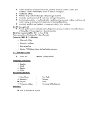  Monitor warehouse inventories / activates, establish inventory system, Control, and
coordinate with the related depts. ensure all items in a safe place.
 Health and safety:
 Performs daily toolbox talks as per safety manager planned.
 Ensure the maintenance tools & equipment are in good condition;
 On site implementation of health and safety regulations to ensure safe working conditions and
a safe working environment, to reduce risks, incidents and accidents.
 Investigate accidents and incidents to ensure preventative steps are taken.
Quality management
 Provide quality control support in terms of operations process, resolution time and reduction
in the number of business partner / client complaints.
Electrical Supervisor (May 2011 to June 2012)
Nazir Ahmad Govt. Contractor Nowshera Pakistan
Computer Skills & Certification:
 Microsoft Office
 Computer hardware
 Internet surfing
 Having PASMA certificate for Scaffolding inspector.
UAE Driving Licensee:
 License No. 2434946 ( Light vehicle)
Languages proficiency:
 English
 Hindi
 Pashto
 Urdu
Personal Information:
 Father Name : Noor Zada
 Nationality : Pakistani
 Religion : Islam
 Permanent Address : Nowshera, KPK, Pakistan
Reference:
 Will be provided on request
 