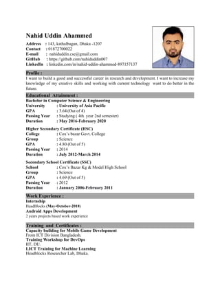 Nahid Uddin Ahammed
Address :​ ​143, ​kathalbagan, Dhaka -1207
Contact : ​01872700022
E-mail ​ ​: ​nahiduddin.cse@gmail.com
GitHub :​ https://github.com/nahiduddin007
LinkedIn :​ ​linkedin.com/in/nahid-uddin-ahammed-897157137
Profile :
I want to build a good and successful career in research and development. I want to increase my
knowledge of my creative skills and working with current technology want to do better in the
future.
Educational Attainment :
Bachelor in Computer Science & Engineering
University : University of Asia Pacific
GPA :​ 3.64​ ​(Out of 4)
Passing Year :​ Studying ( 4th year 2nd semester)
Duration : May 2016-February 2020
Higher Secondary Certificate (HSC)
College : ​Cox’s bazar Govt. College
Group :​ Science
GPA :​ 4.80 (Out of 5)
Passing Year :​ ​2014
Duration : July 2012-March 2014
Secondary School Certificate (SSC)
School :​ Cox’s Bazar Kg & Model High School
Group :​ Science
GPA :​ ​4.69 ​(Out of 5)
Passing Year :​ 2012
Duration : January 2006-February 2011
Work Experience :
Internship
HeadBlocks (​May-October-2018​)
Android Apps Development
2 years projects based work experience
Training and Certificates :
Capacity building for Mobile Game Development
From ​ICT Division Bangladesh.
Training Workshop for DevOps
IIT, DU.
LICT T​rai​ning for Machine Learning
Headblocks Researcher Lab, Dhaka.
 