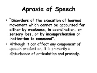 Apraxia of Speech
• “Disorders of the execution of learned
movement which cannot be accounted for
either by weakness, in coordination, or
sensory loss, or by incomprehension or
inattention to command”.
• Although it can affect any component of
speech production, it is primarily a
disturbance of articulation and prosody.
 
