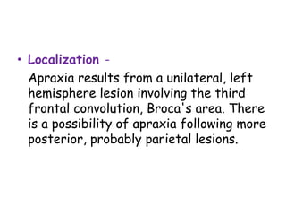 • Localization -
Apraxia results from a unilateral, left
hemisphere lesion involving the third
frontal convolution, Broca's area. There
is a possibility of apraxia following more
posterior, probably parietal lesions.
 