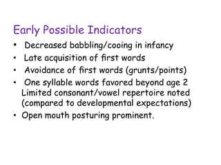 Early Possible Indicators
• Decreased babbling/cooing in infancy
• Late acquisition of ﬁrst words
• Avoidance of ﬁrst words (grunts/points)
• One syllable words favored beyond age 2
Limited consonant/vowel repertoire noted
(compared to developmental expectations)
• Open mouth posturing prominent.
 