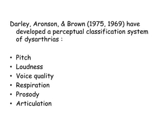 Darley, Aronson, & Brown (1975, 1969) have
developed a perceptual classification system
of dysarthrias :
• Pitch
• Loudness
• Voice quality
• Respiration
• Prosody
• Articulation
 