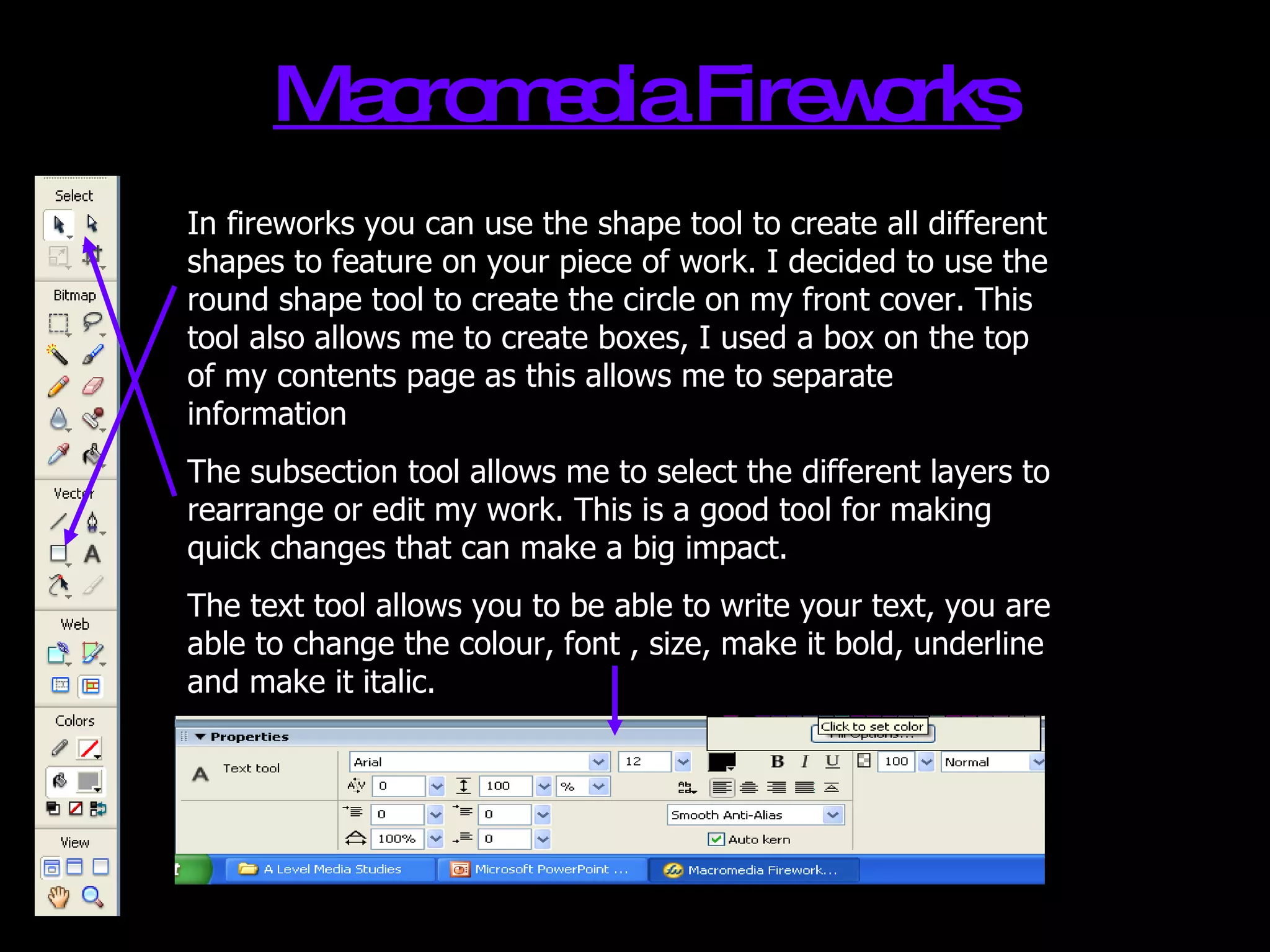 Macromedia Fireworks In fireworks you can use the shape tool to create all different shapes to feature on your piece of work. I decided to use the round shape tool to create the circle on my front cover. This tool also allows me to create boxes, I used a box on the top of my contents page as this allows me to separate information The subsection tool allows me to select the different layers to rearrange or edit my work. This is a good tool for making quick changes that can make a big impact. The text tool allows you to be able to write your text, you are able to change the colour, font , size, make it bold, underline and make it italic. 