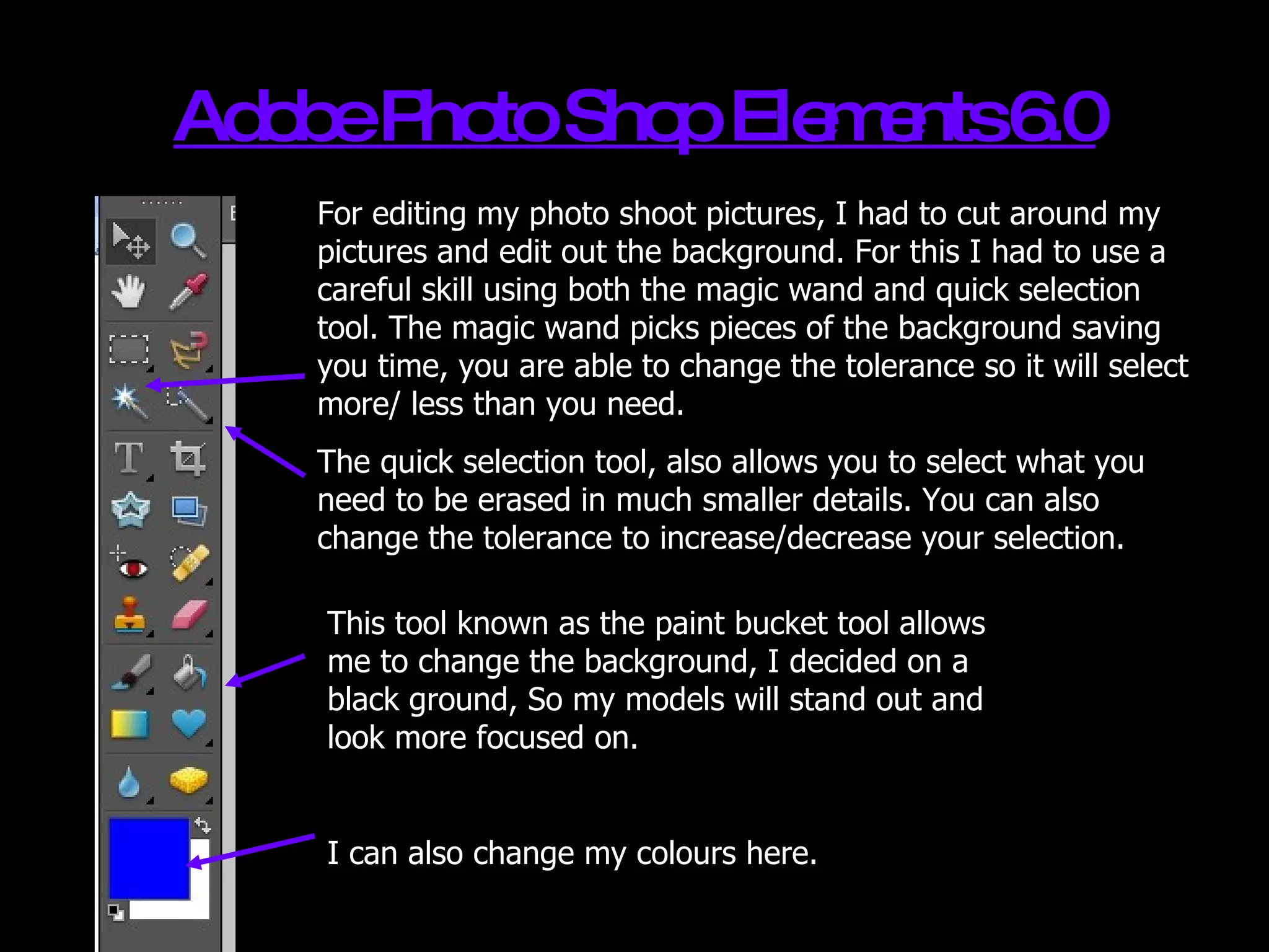 Adobe Photo Shop Elements 6.0 For editing my photo shoot pictures, I had to cut around my  pictures and edit out the background. For this I had to use a careful skill using both the magic wand and quick selection tool. The magic wand picks pieces of the background saving you time, you are able to change the tolerance so it will select more/ less than you need. The quick selection tool, also allows you to select what you need to be erased in much smaller details. You can also change the tolerance to increase/decrease your selection. This tool known as the paint bucket tool allows me to change the background, I decided on a black ground, So my models will stand out and look more focused on. I can also change my colours here. 