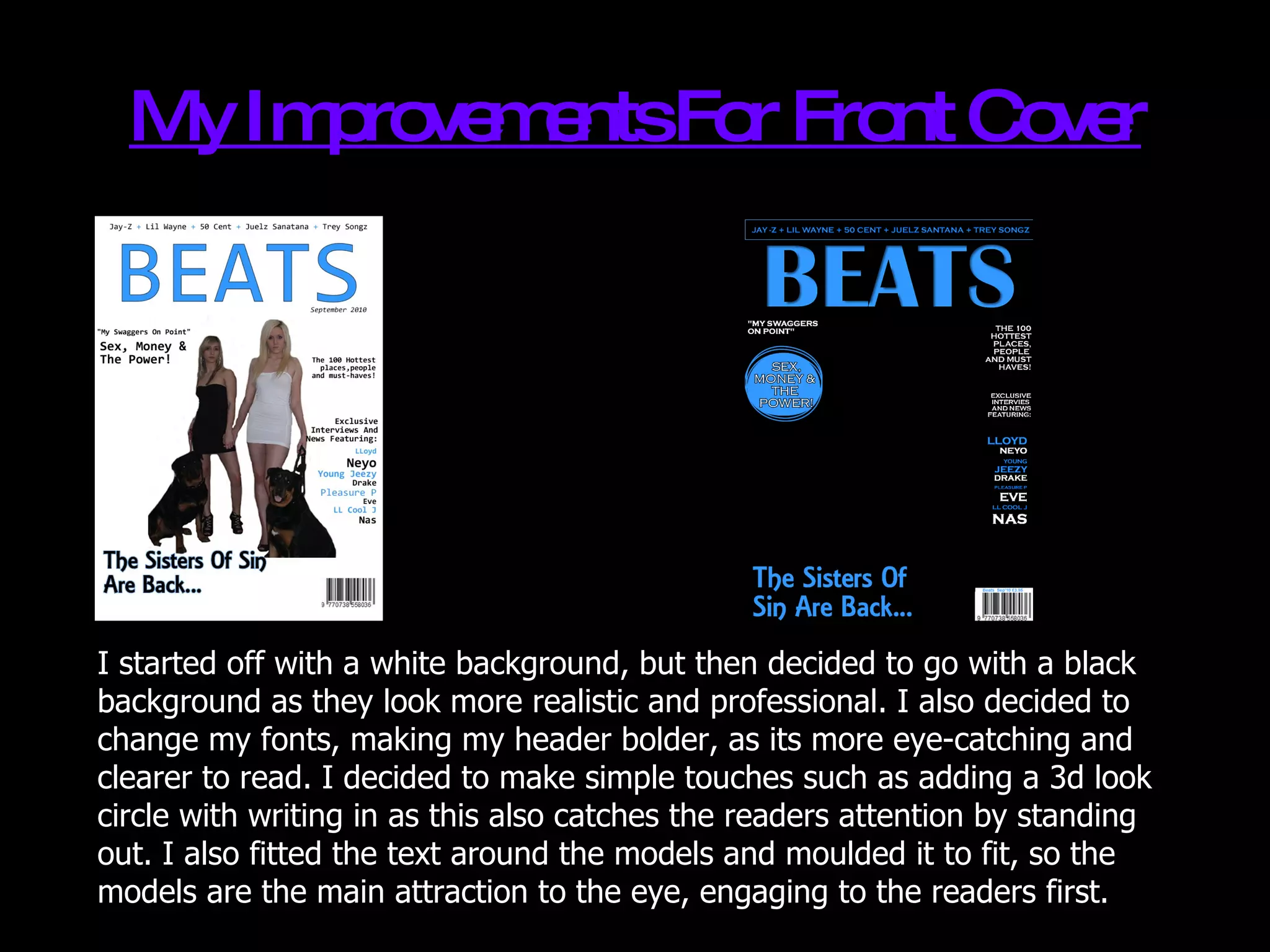 My Improvements For Front Cover I started off with a white background, but then decided to go with a black background as they look more realistic and professional. I also decided to change my fonts, making my header bolder, as its more eye-catching and clearer to read. I decided to make simple touches such as adding a 3d look circle with writing in as this also catches the readers attention by standing out. I also fitted the text around the models and moulded it to fit, so the models are the main attraction to the eye, engaging to the readers first. 