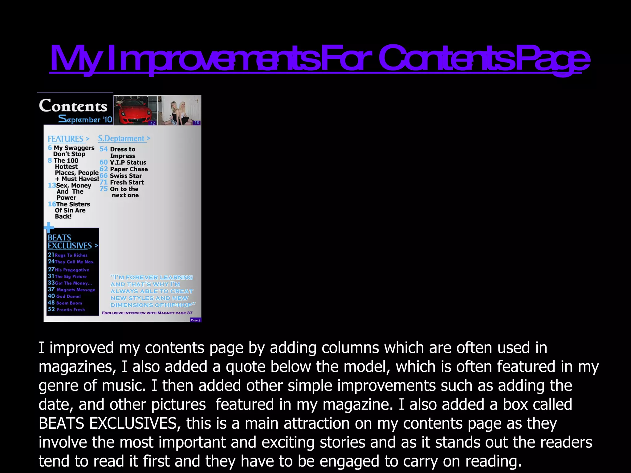 My Improvements For Contents Page I improved my contents page by adding columns which are often used in magazines, I also added a quote below the model, which is often featured in my genre of music. I then added other simple improvements such as adding the date, and other pictures  featured in my magazine. I also added a box called BEATS EXCLUSIVES, this is a main attraction on my contents page as they involve the most important and exciting stories and as it stands out the readers tend to read it first and they have to be engaged to carry on reading. 