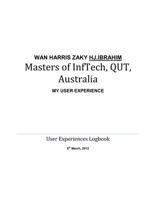 Masters of InfTech, QUT,
       Australia
  WAN HARRIS ZAKY HJ.IBRAHIM




       MY USER EXPERIENCE




     User Experiences Logbook
            6th March, 2012
 