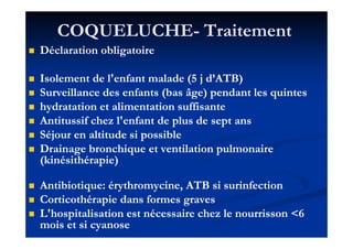 COQUELUCHECOQUELUCHE-- TraitementTraitement
Déclaration obligatoireDéclaration obligatoire
Isolement de l'enfant malade (Isolement de l'enfant malade (55 j d’ATB)j d’ATB)
Surveillance des enfants (bas âge) pendant les quintesSurveillance des enfants (bas âge) pendant les quintes
hydratation et alimentation suffisantehydratation et alimentation suffisante
Antitussif chez l'enfant de plus de sept ansAntitussif chez l'enfant de plus de sept ansAntitussif chez l'enfant de plus de sept ansAntitussif chez l'enfant de plus de sept ans
Séjour en altitude si possibleSéjour en altitude si possible
Drainage bronchique et ventilation pulmonaireDrainage bronchique et ventilation pulmonaire
(kinésithérapie)(kinésithérapie)
Antibiotique: érythromycine, ATB si surinfectionAntibiotique: érythromycine, ATB si surinfection
Corticothérapie dans formes gravesCorticothérapie dans formes graves
L'hospitalisation est nécessaire chez le nourrisson <L'hospitalisation est nécessaire chez le nourrisson <66
mois et si cyanosemois et si cyanose
 