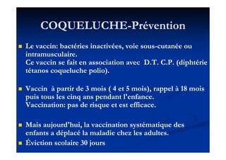 COQUELUCHECOQUELUCHE--PréventionPrévention
Le vaccin: bactéries inactivées, voie sousLe vaccin: bactéries inactivées, voie sous--cutanée oucutanée ou
intramusculaire.intramusculaire.
Ce vaccin se fait en association avec D.T. C.P. (diphtérieCe vaccin se fait en association avec D.T. C.P. (diphtérie
tétanos coqueluche polio).tétanos coqueluche polio).
Vaccin à partir deVaccin à partir de 33 mois (mois ( 44 etet 55 mois), rappel àmois), rappel à 1818 moismois
puis tous les cinq ans pendant l'enfance.puis tous les cinq ans pendant l'enfance.
Vaccination: pas de risque et est efficace.Vaccination: pas de risque et est efficace.
Mais aujourd'hui, la vaccination systématique desMais aujourd'hui, la vaccination systématique des
enfants a déplacé la maladie chez les adultes.enfants a déplacé la maladie chez les adultes.
Éviction scolaireÉviction scolaire 3030 joursjours
 