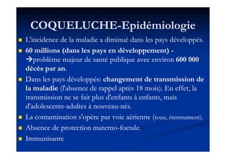 COQUELUCHECOQUELUCHE--EpidémiologieEpidémiologie
L'incidence de la maladie a diminué dans les pays développés.L'incidence de la maladie a diminué dans les pays développés.
6060 millions (dans les pays en développement)millions (dans les pays en développement) --
problème majeur de santé publique avec environproblème majeur de santé publique avec environ 600 000600 000
décès par andécès par an..
Dans les pays développés:Dans les pays développés: changement de transmission dechangement de transmission deDans les pays développés:Dans les pays développés: changement de transmission dechangement de transmission de
la maladiela maladie (l'absence de rappel après(l'absence de rappel après 1818 mois). En effet, lamois). En effet, la
transmission ne se fait plus d'enfants à enfants, maistransmission ne se fait plus d'enfants à enfants, mais
d'adolescentsd'adolescents--adultes à nouveauadultes à nouveau--nés.nés.
La contamination s'opère par voie aérienne (La contamination s'opère par voie aérienne (toux, éterrnument).toux, éterrnument).
Absence de protection maternoAbsence de protection materno--foetale.foetale.
ImmunisanteImmunisante
 