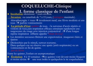 COQUELUCHECOQUELUCHE--CliniqueClinique
I. forme classique de l’enfantI. forme classique de l’enfantIncubationIncubation silencieuse:silencieuse: 77 jours environ.jours environ.
Invasion:Invasion: ou catarrhale deou catarrhale de 77 àà 1515 jours, (jours, (contagioncontagion maximale).maximale).
rhinopharyngite + touxrhinopharyngite + toux-- écoulement nasal, une fièvre modérée et uneécoulement nasal, une fièvre modérée et une
touxtoux -- parfoisparfois vomissementsvomissements
La période d'étatLa période d'état:: quintesquintes de toux.de toux. : la survenue d’: la survenue d’accésaccés répétés etrépétés et
violents de toux,sans respiration efficace entrainant rapidement uneviolents de toux,sans respiration efficace entrainant rapidement une
turgescence du visage avec injection conjonctivalturgescence du visage avec injection conjonctival -- d'une longued'une longue
reprise inspiration sifflante appelée "reprise inspiration sifflante appelée "chant du coq".chant du coq".reprise inspiration sifflante appelée "reprise inspiration sifflante appelée "chant du coq".chant du coq".
Les dernières secousses libèrent une expectoration muqueuse claire etLes dernières secousses libèrent une expectoration muqueuse claire et
épaisseépaisse
Déclenchées par le stimuli, surtout nocturne.Déclenchées par le stimuli, surtout nocturne.
Dans quelques cas on observe une apnée (arrêt respiratoire) ou unDans quelques cas on observe une apnée (arrêt respiratoire) ou un
vomissement en fin de quinte.vomissement en fin de quinte.
pas de fièvrepas de fièvre
Entre les quintes ,l’enfant est asymptomatiqueEntre les quintes ,l’enfant est asymptomatique
ÉvolutionÉvolution:: 88 àà 1010 semainessemaines -- les quintes vont devenir moinsles quintes vont devenir moins frequentfrequent
et moins sévèreet moins sévère une toux isolée et quelquefois le tic coquelucheux.une toux isolée et quelquefois le tic coquelucheux.
 