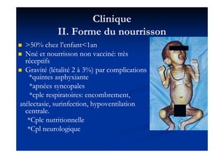 CliniqueClinique
II. Forme du nourrissonII. Forme du nourrisson
>>5050% chez l’enfant<% chez l’enfant<11anan
Nné et nourrisson non vacciné: trèsNné et nourrisson non vacciné: très
réceptifsréceptifs
Gravité (létalitéGravité (létalité 22 àà 33%) par complications%) par complications
*quintes asphyxiante*quintes asphyxiante*quintes asphyxiante*quintes asphyxiante
*apnées syncopales*apnées syncopales
*cplc respiratoires: encombrement,*cplc respiratoires: encombrement,
atélectasie, surinfection, hypoventilationatélectasie, surinfection, hypoventilation
centrale.centrale.
*Cplc nutritionnelle*Cplc nutritionnelle
*Cpl neurologique*Cpl neurologique
 