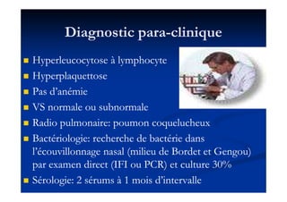 Diagnostic paraDiagnostic para--cliniqueclinique
Hyperleucocytose à lymphocyteHyperleucocytose à lymphocyte
HyperplaquettoseHyperplaquettose
Pas d’anémiePas d’anémie
VS normale ou subnormaleVS normale ou subnormaleVS normale ou subnormaleVS normale ou subnormale
Radio pulmonaire: poumon coquelucheuxRadio pulmonaire: poumon coquelucheux
Bactériologie: recherche de bactérie dansBactériologie: recherche de bactérie dans
l’écouvillonnage nasal (milieu de Bordet et Gengou)l’écouvillonnage nasal (milieu de Bordet et Gengou)
par examen direct (IFI ou PCR) et culturepar examen direct (IFI ou PCR) et culture 3030%%
Sérologie:Sérologie: 22 sérums àsérums à 11 mois d’intervallemois d’intervalle
 