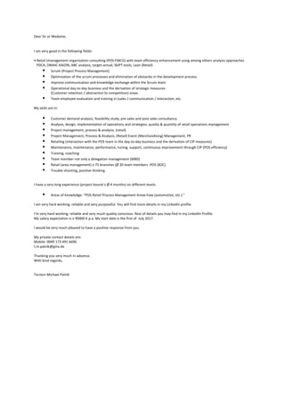 Dear	Sir	or	Madame,	
	
	
I	am	very	good	in	the	following	fields:	
	
•	Retail	(management	organization	consulting	(POS-FMCG)	with	team	efficiency	enhancement	using	among	others	analysis	approaches		
			PDCA,	DMAIC-KAIZIN,	ABC	analysis,	target-actual,	SkiPT-tools,	Lean	(Retail)	
§ Scrum	(Project	Process	Management)	
§ Optimization	of	the	scrum	processes	and	elimination	of	obstacles	in	the	development	process	
§ Improve	communication	and	knowledge	exchange	within	the	Scrum	team	
§ Operational	day-to-day	business	and	the	derivation	of	strategic	measures	
(Customer	retention	/	abstraction	to	competition)	areas	
§ Team	employee	evaluation	and	training	in	(sales	/	communication	/	interaction,	etc.	
	
My	skills	are	in:	
		
§ Customer	demand	analysis,	feasibility	study,	pre	sales	and	post	sales	consultancy	
§ Analysis,	design,	implementation	of	operations	and	strategies,	quality	&	quantity	of	retail	operations	management	
§ Project	management,	process	&	analysis,	(retail)	
§ Project	Management,	Process	&	Analysis,	(Retail)	Event	(Merchandising)	Management,	PR	
§ Retailing	(interaction	with	the	POS	team	in	the	day-to-day	business	and	the	derivation	of	CIP	measures)	
§ Maintenance,	maintenance,	performance,	tuning,	support,	continuous	improvement	through	CIP	(POS	efficiency)	
§ Training,	coaching	
§ Team	member	not	only	a	delegation	management	(MBD)	
§ Retail	(area	management)	≥	75	branches	(Ø	30	team	members	-POS	(B2C)	
§ Trouble	shooting,	positive	thinking	
		
		
I	have	a	very	long	experience	(project	bound	≥	Ø	4	months)	on	different	levels:	
	
§ Areas	of	knowledge:	"POS-Retail	Process	Management	Know-how	(automotive,	etc.)	"	
	
I	am	very	hard	working,	reliable	and	very	purposeful.	You	will	find	more	details	in	my	LinkedIn	profile.	
	
I’m	very	hard	working,	reliable	and	very	much	quality	conscious.	Rest	of	details	you	may	find	in	my	LinkedIn	Profile.	
My	salary	expectation	is	≥	90000	€	p.a.	My	start	date	is	the	first	of		July	2017.	
	
I	would	be	very	much	pleased	to	have	a	positive	response	from	you.	
	
My	private	contact	details	are:	
Mobile:	0049	173	491	6696	
t.m.palnik@gmx.de	
	
Thanking	you	very	much	in	advance.	
With	kind	regards,	
	
	
Torsten	Michael	Palnik	
 