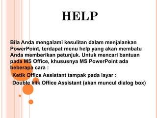 HELP
Bila Anda mengalami kesulitan dalam menjalankan
PowerPoint, terdapat menu help yang akan membatu
Anda memberikan petunjuk. Untuk mencari bantuan
pada MS Office, khususnya MS PowerPoint ada
beberapa cara :
oKetik Office Assistant tampak pada layar :
oDouble klik Office Assistant (akan muncul dialog box)

 