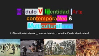 Módulo V* Identidad: ArtE
contemporáNeo &
Multiculturalismo
1. El multiculturalismo: ¿reconocimiento o asimilación de identidades?
 