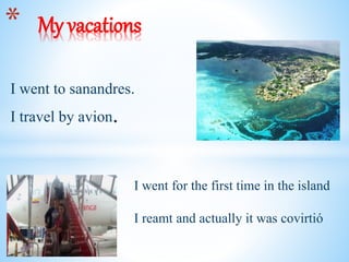 I went to sanandres.
I travel by avion.
* My vacations
I went for the first time in the island
I reamt and actually it was covirtió
 
