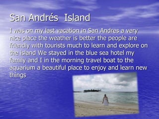 San Andrés Island 
I was on my last vacation in San Andres a very 
nice place the weather is better the people are 
friendly with tourists much to learn and explore on 
the island We stayed in the blue sea hotel my 
family and I in the morning travel boat to the 
aquarium a beautiful place to enjoy and learn new 
things 
 