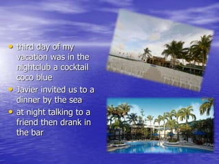 • third day of my 
vacation was in the 
nightclub a cocktail 
coco blue 
• Javier invited us to a 
dinner by the sea 
• at night talking to a 
friend then drank in 
the bar 
 