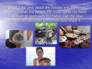 • What I like best about the holiday was the food 
the weather the people the music go to His hotel 
aquarium to swim with the fishes visit the cave 
Morgan the activities performed daily enjoy it 
much 
 