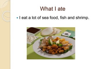 What I ate 
 I eat a lot of sea food, fish and shrimp. 
 