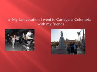 My last vacation I went to Cartagena,Colombia
with my friends.
 