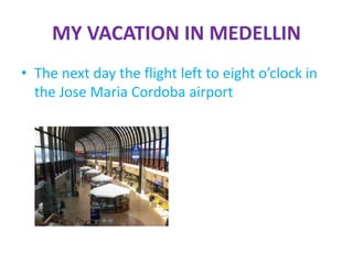 MY VACATION IN MEDELLIN
• The next day the flight left to eight o’clock in
the Jose Maria Cordoba airport
 