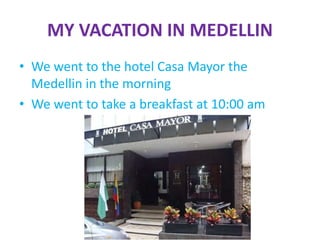 MY VACATION IN MEDELLIN
• We went to the hotel Casa Mayor the
Medellin in the morning
• We went to take a breakfast at 10:00 am
 