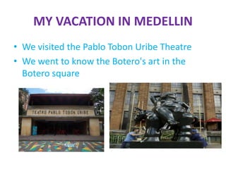 MY VACATION IN MEDELLIN
• We visited the Pablo Tobon Uribe Theatre
• We went to know the Botero's art in the
Botero square
 