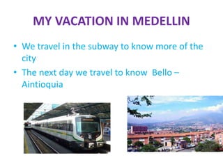 MY VACATION IN MEDELLIN
• We travel in the subway to know more of the
city
• The next day we travel to know Bello –
Aintioquia
 
