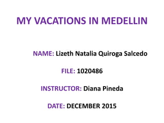 MY VACATIONS IN MEDELLIN
NAME: Lizeth Natalia Quiroga Salcedo
FILE: 1020486
INSTRUCTOR: Diana Pineda
DATE: DECEMBER 2015
 