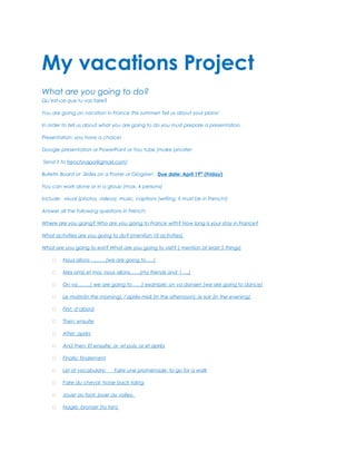 My vacations Project
What are you going to do?
Qu’est-ce que tu vas faire?

You are going on vacation in France this summer! Tell us about your plans!

In order to tell us about what you are going to do you must prepare a presentation.

Presentation: you have a choice!

Google presentation or PowerPoint or You tube (make private!

Send it to frenchnapa@gmail.com)

Bulletin Board or Slides on a Poster or Glogster! Due date: April 19th (Friday)

You can work alone or in a group (max. 4 persons)

Include: visual (photos, videos), music, captions (writing, it must be in French!)

Answer all the following questions in French:

Where are you going? Who are you going to France with? How long is your stay in France?

What activities are you going to do? (mention 10 activities)

What are you going to eat? What are you going to visit? ( mention at least 5 things)

        Nous allons ………(we are going to…..)

        Mes amis et moi, nous allons……(my friends and I ….)

        On va……..( we are going to……) example: on va danser! (we are going to dance)

        Le matin(in the morning), l’après-midi (in the afternoon), le soir (in the evening)

        First: d’abord

        Then: ensuite

        After: après

        And then: Et ensuite, or et puis, or et après

        Finally: finalement

        List of vocabulary:   Faire une promenade: to go for a walk

        Faire du cheval: horse back riding

        Jouer au foot, jouer au volley,

        Nager, bronzer (to tan)
 