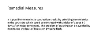 Remedial Measures
It is possible to minimize contraction cracks by providing control strips
in the structure which could be concreted with a delay of about 3-7
days after major concreting. The problem of cracking can be avoided by
minimizing the heat of hydration by using flash.
 