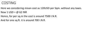 COSTING
Here we considering mivan cost as 120USD per Sqm. without any taxes.
Now 1 USD = @ 62 INR
Hence, for per sq.m the cost is around 7500 I.N.R.
And for one sq.ft. it is around 700 I.N.R.
 