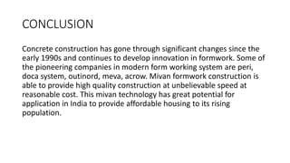 CONCLUSION
Concrete construction has gone through significant changes since the
early 1990s and continues to develop innovation in formwork. Some of
the pioneering companies in modern form working system are peri,
doca system, outinord, meva, acrow. Mivan formwork construction is
able to provide high quality construction at unbelievable speed at
reasonable cost. This mivan technology has great potential for
application in India to provide affordable housing to its rising
population.
 