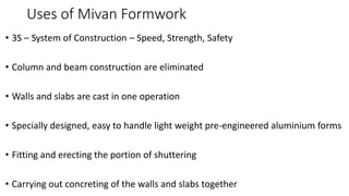 Uses of Mivan Formwork
• 3S – System of Construction – Speed, Strength, Safety
• Column and beam construction are eliminated
• Walls and slabs are cast in one operation
• Specially designed, easy to handle light weight pre-engineered aluminium forms
• Fitting and erecting the portion of shuttering
• Carrying out concreting of the walls and slabs together
 