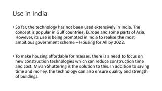 Use in India
• So far, the technology has not been used extensively in India. The
concept is popular in Gulf countries, Europe and some parts of Asia.
However, its use is being promoted in India to realise the most
ambitious government scheme – Housing for All by 2022.
• To make housing affordable for masses, there is a need to focus on
new construction technologies which can reduce construction time
and cost. Mivan Shuttering is the solution to this. In addition to saving
time and money, the technology can also ensure quality and strength
of buildings.
 