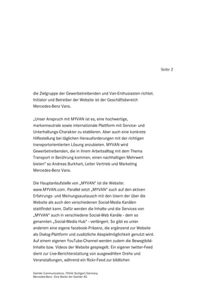 Seite 2




die Zielgruppe der Gewerbetreibenden und Van-Enthusiasten richtet.
Initiator und Betreiber der Website ist der Geschäftsbereich
Mercedes-Benz Vans.

„Unser Anspruch mit MYVAN ist es, eine hochwertige,
markenneutrale sowie internationale Plattform mit Service- und
Unterhaltungs-Charakter zu etablieren. Aber auch eine konkrete
Hilfestellung bei täglichen Herausforderungen mit der richtigen
transportorientierten Lösung anzubieten. MYVAN wird
Gewerbetreibenden, die in ihrem Arbeitsalltag mit dem Thema
Transport in Berührung kommen, einen nachhaltigen Mehrwert
bieten“ so Andreas Burkhart, Leiter Vertrieb und Marketing
Mercedes-Benz Vans.

Die Hauptanlaufstelle von „MYVAN“ ist die Website:
www.MYVAN.com. Parallel setzt „MYVAN“ auch auf den aktiven
Erfahrungs- und Meinungsaustausch mit den Usern der über die
Website als auch den verschiedenen Social-Media Kanälen
stattfindet kann. Dafür werden die Inhalte und die Services von
„MYVAN“ auch in verschiedene Social-Web Kanäle - dem so
genannten „Social-Media Hub“ - verlängert. So gibt es unter
anderem eine eigene facebook-Präsenz, die ergänzend zur Website
als Dialog-Plattform und zusätzliche Abspielmöglichkeit genutzt wird.
Auf einem eigenen YouTube-Channel werden zudem die Bewegtbild-
Inhalte bzw. Videos der Website gespiegelt. Ein eigener twitter-Feed
dient zur Live-Berichterstattung von ausgewählten Drehs und
Veranstaltungen, während ein flickr-Feed zur bildlichen

Daimler Communications, 70546 Stuttgart/Germany
Mercedes-Benz - Eine Marke der Daimler AG
 