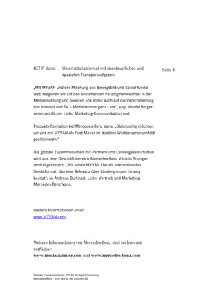 GET IT done:        Unterhaltungsformat mit abenteuerlichen und       Seite 4
                    speziellen Transportaufgaben.

„Mit MYVAN und der Mischung aus Bewegtbild und Social-Media
Web reagieren wir auf den anstehenden Paradigmenwechsel in der
Mediennutzung und bereiten uns somit auch auf die Verschmelzung
von Internet und TV – Medienkonvergenz - vor“, sagt Nicolai Berger,
verantwortlicher Leiter Marketing-Kommunikation und

Produktinformation bei Mercedes-Benz Vans. „Gleichzeitig möchten
wir uns mit MYVAN als First Mover im direkten Wettbewerberumfeld
positionieren.“

Die globale Zusammenarbeit mit Partnern und Ländergesellschaften
wird aus dem Geschäftsbereich Mercedes-Benz Vans in Stuttgart
zentral gesteuert. „Wir sehen MYVAN klar als internationales
Sendeformat, das eine Relevanz über Ländergrenzen hinweg
besitzt“, so Andreas Burkhart, Leiter Vertrieb und Marketing
Mercedes-Benz Vans.




Weitere Informationen unter:
www.MYVAN.com




Weitere Informationen von Mercedes-Benz sind im Internet
verfügbar:
ZZZPHGLDGDLPOHUFRP und ZZZPHUFHGHVEHQ]FRP



Daimler Communications, 70546 Stuttgart/Germany
Mercedes-Benz - Eine Marke der Daimler AG
 